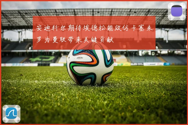 安迪科尔期待埃德松能效仿卡塞米罗为曼联带来关键贡献