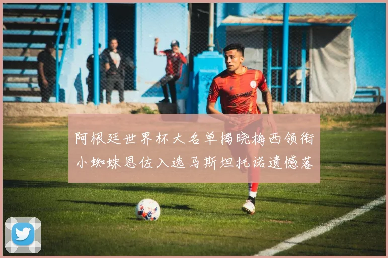 阿根廷世界杯大名单揭晓梅西领衔小蜘蛛恩佐入选马斯坦托诺遗憾落选