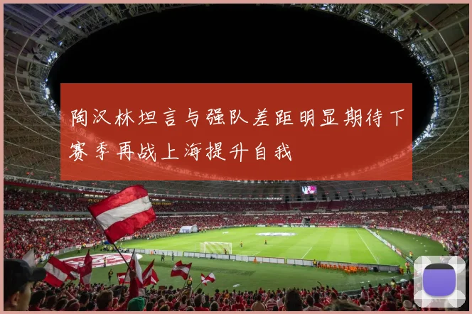 陶汉林坦言与强队差距明显期待下赛季再战上海提升自我