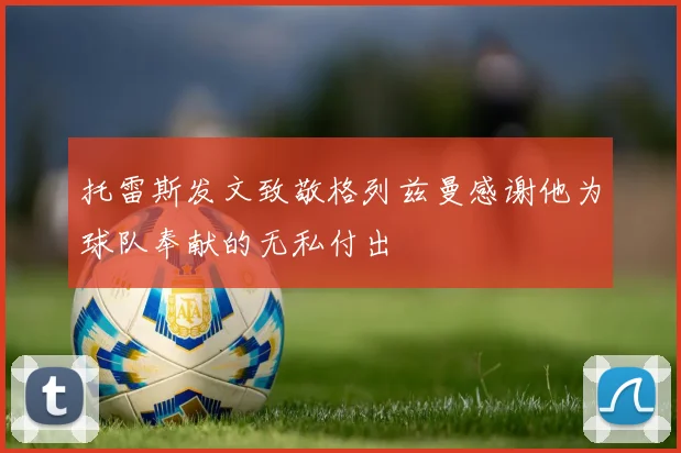 托雷斯发文致敬格列兹曼感谢他为球队奉献的无私付出