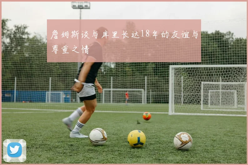 詹姆斯谈与库里长达18年的友谊与尊重之情