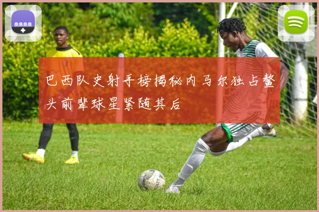 巴西队史射手榜揭秘内马尔独占鳌头前辈球星紧随其后