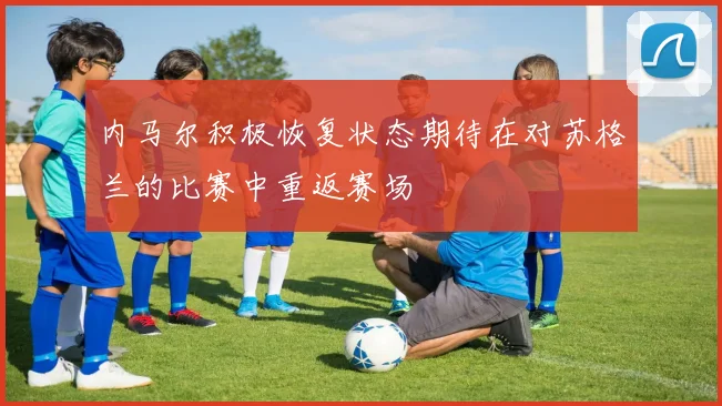 内马尔积极恢复状态期待在对苏格兰的比赛中重返赛场