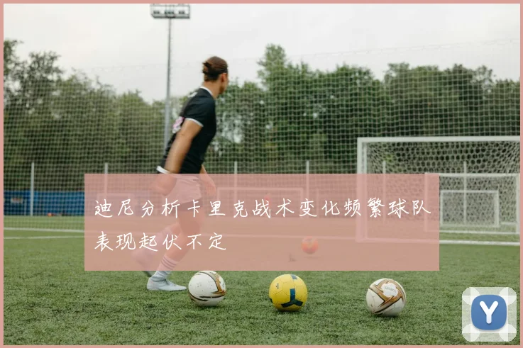 迪尼分析卡里克战术变化频繁球队表现起伏不定
