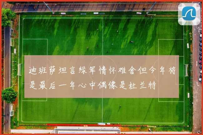 迪班萨坦言绿军情怀难舍但今年将是最后一年心中偶像是杜兰特
