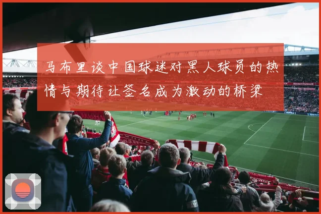 马布里谈中国球迷对黑人球员的热情与期待让签名成为激动的桥梁