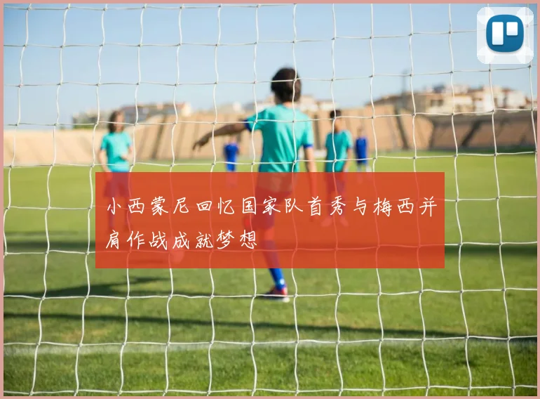 小西蒙尼回忆国家队首秀与梅西并肩作战成就梦想