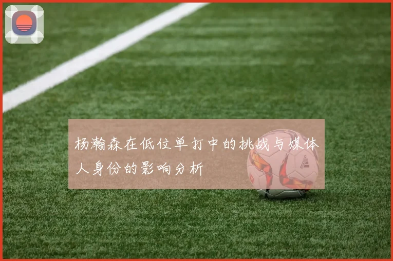 杨瀚森在低位单打中的挑战与媒体人身份的影响分析