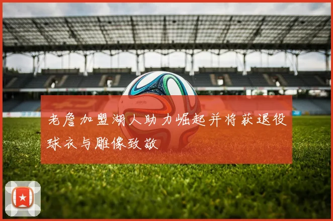 老詹加盟湖人助力崛起并将获退役球衣与雕像致敬