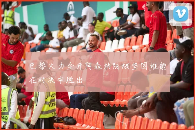 巴黎火力全开阿森纳防线坚固谁能在对决中胜出