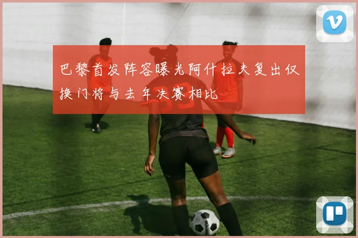巴黎首发阵容曝光阿什拉夫复出仅换门将与去年决赛相比
