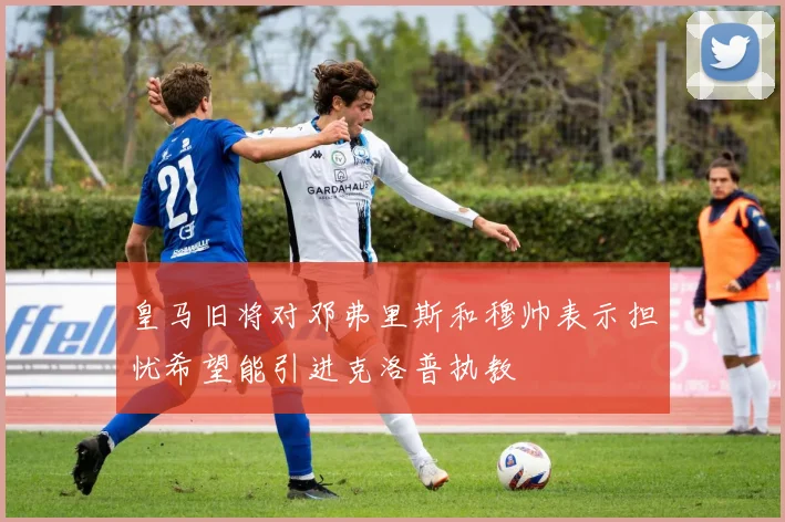 皇马旧将对邓弗里斯和穆帅表示担忧希望能引进克洛普执教