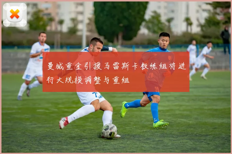 曼城重金引援马雷斯卡教练组将进行大规模调整与重组