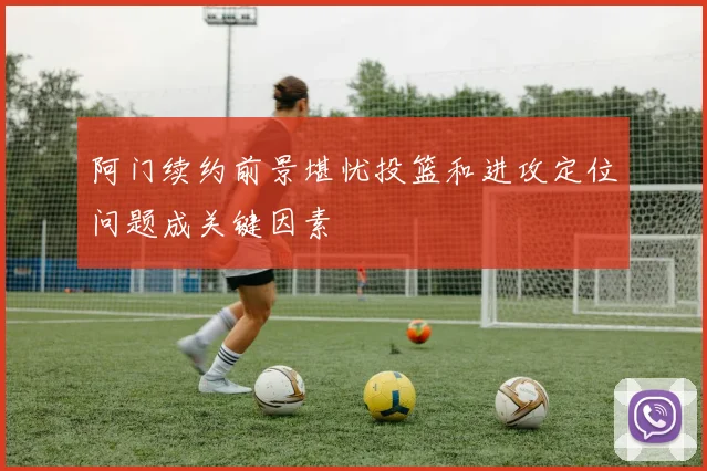 阿门续约前景堪忧投篮和进攻定位问题成关键因素