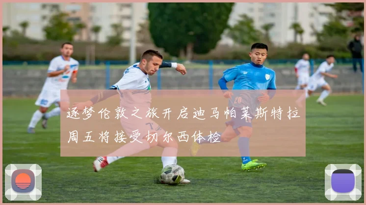 逐梦伦敦之旅开启迪马帕莱斯特拉周五将接受切尔西体检