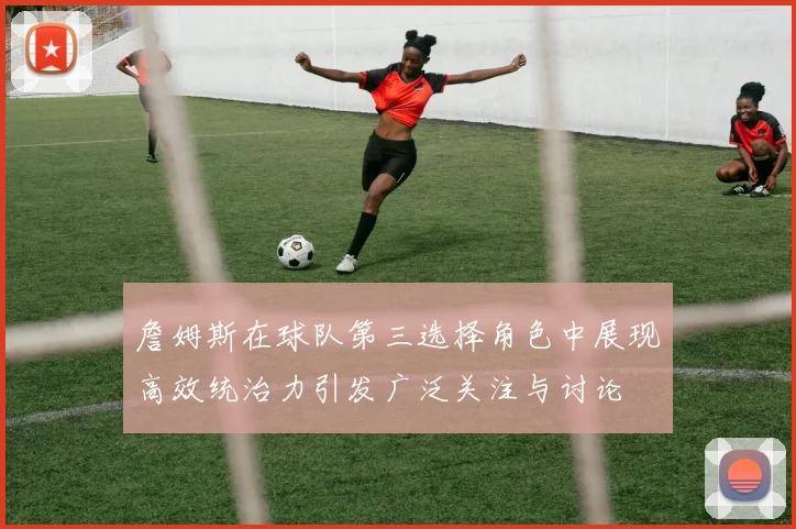 詹姆斯在球队第三选择角色中展现高效统治力引发广泛关注与讨论