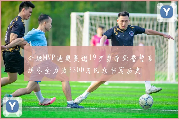 全场MVP迪奥曼德19岁勇夺荣誉誓言拼尽全力为3300万民众书写历史