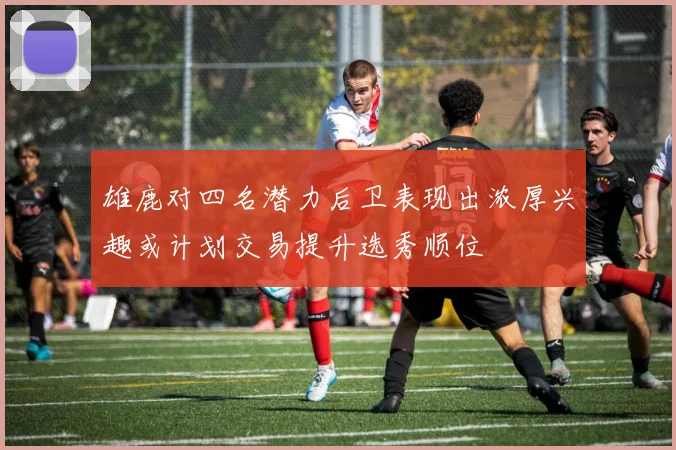 雄鹿对四名潜力后卫表现出浓厚兴趣或计划交易提升选秀顺位