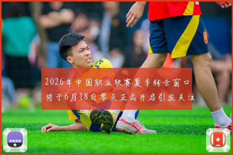 2026年中国职业联赛夏季转会窗口将于6月18日零点正式开启引发关注
