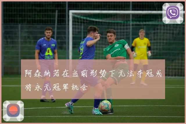 阿森纳若在当前形势下无法夺冠或将永无冠军机会