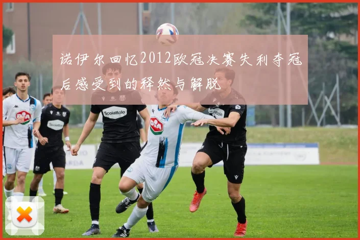 诺伊尔回忆2012欧冠决赛失利夺冠后感受到的释然与解脱