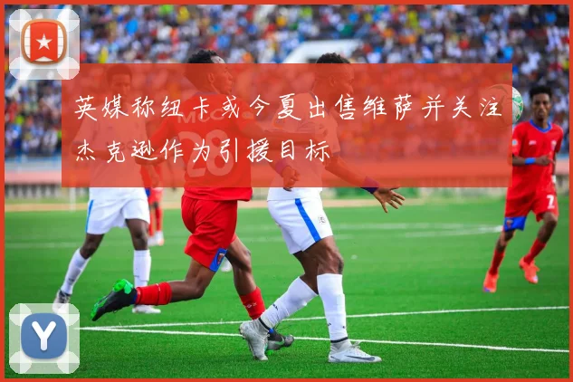 英媒称纽卡或今夏出售维萨并关注杰克逊作为引援目标