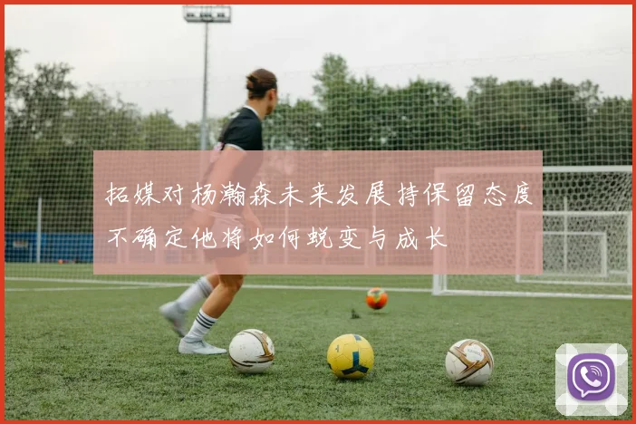 拓媒对杨瀚森未来发展持保留态度不确定他将如何蜕变与成长