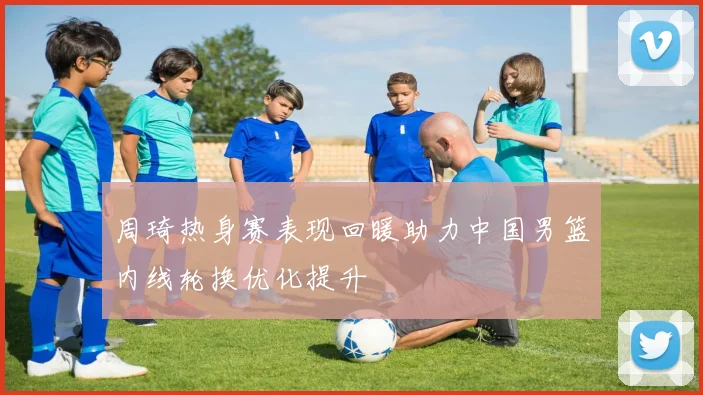 周琦热身赛表现回暖助力中国男篮内线轮换优化提升