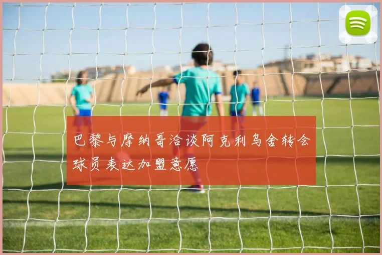 巴黎与摩纳哥洽谈阿克利乌舍转会球员表达加盟意愿